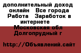 дополнительный доход  онлайн - Все города Работа » Заработок в интернете   . Московская обл.,Долгопрудный г.